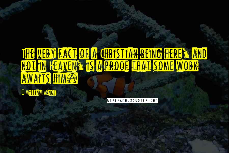 William Arnot Quotes: The very fact of a Christian being here, and not in Heaven, is a proof that some work awaits him.