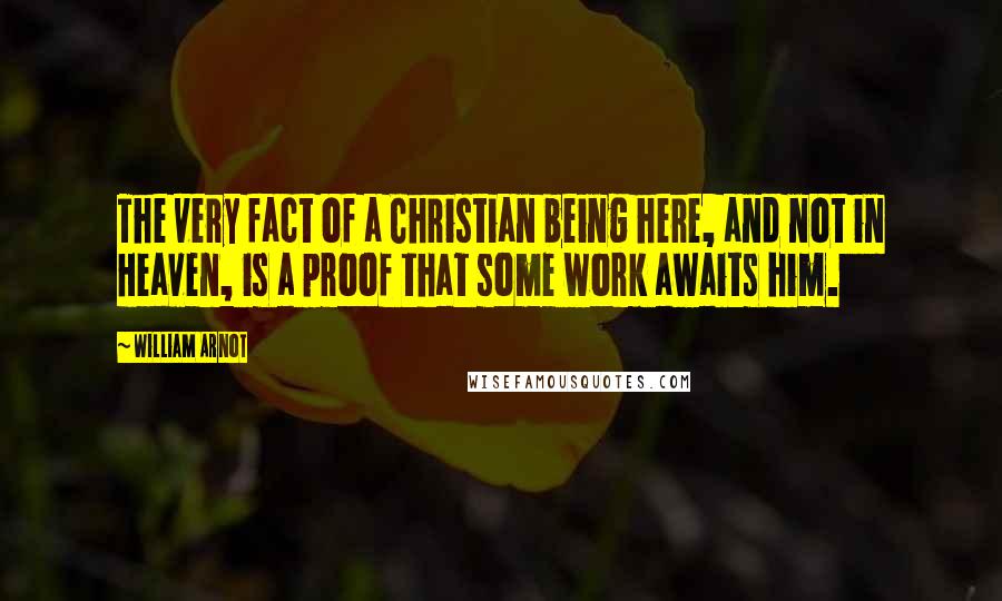 William Arnot Quotes: The very fact of a Christian being here, and not in Heaven, is a proof that some work awaits him.
