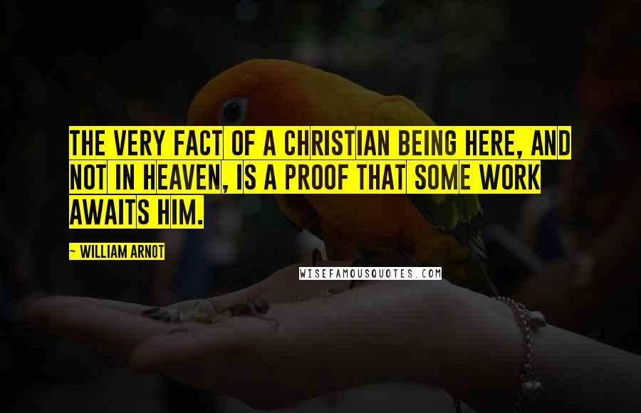 William Arnot Quotes: The very fact of a Christian being here, and not in Heaven, is a proof that some work awaits him.