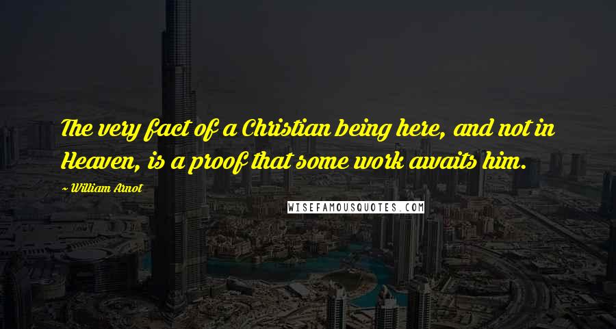 William Arnot Quotes: The very fact of a Christian being here, and not in Heaven, is a proof that some work awaits him.