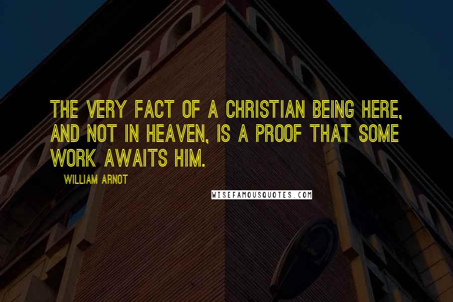 William Arnot Quotes: The very fact of a Christian being here, and not in Heaven, is a proof that some work awaits him.