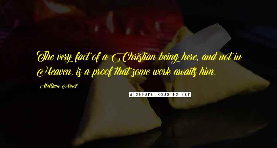 William Arnot Quotes: The very fact of a Christian being here, and not in Heaven, is a proof that some work awaits him.