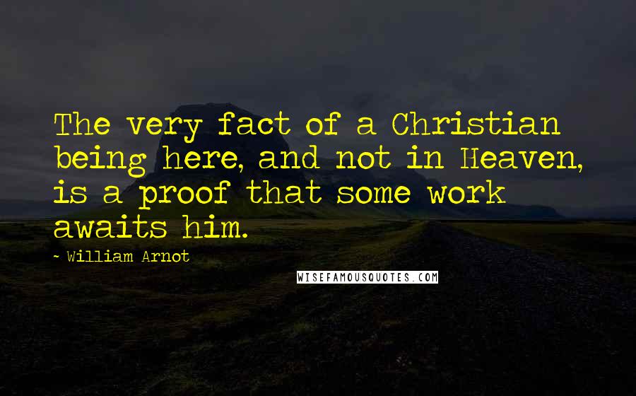 William Arnot Quotes: The very fact of a Christian being here, and not in Heaven, is a proof that some work awaits him.