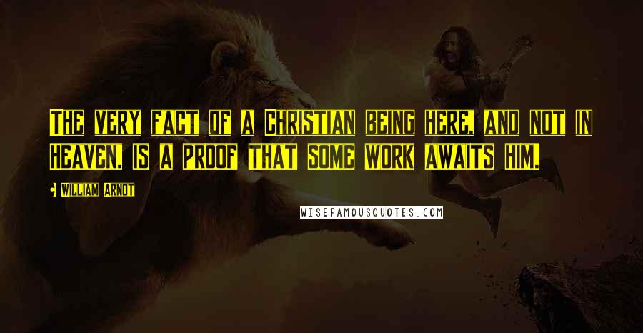 William Arnot Quotes: The very fact of a Christian being here, and not in Heaven, is a proof that some work awaits him.