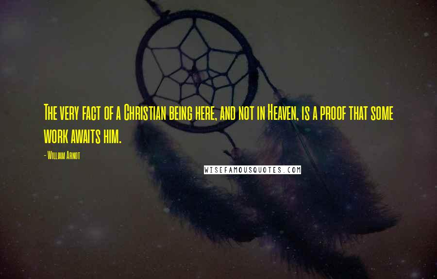 William Arnot Quotes: The very fact of a Christian being here, and not in Heaven, is a proof that some work awaits him.