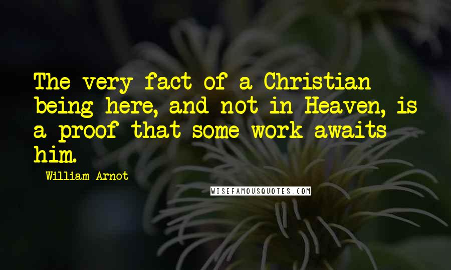 William Arnot Quotes: The very fact of a Christian being here, and not in Heaven, is a proof that some work awaits him.