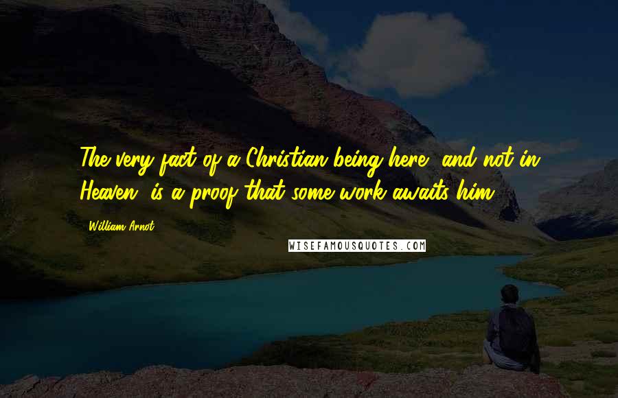 William Arnot Quotes: The very fact of a Christian being here, and not in Heaven, is a proof that some work awaits him.