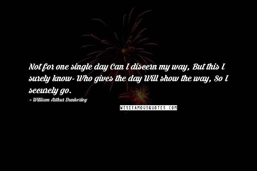 William Arthur Dunkerley Quotes: Not for one single day Can I discern my way, But this I surely know- Who gives the day Will show the way, So I securely go.