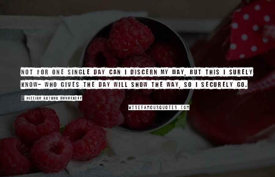 William Arthur Dunkerley Quotes: Not for one single day Can I discern my way, But this I surely know- Who gives the day Will show the way, So I securely go.