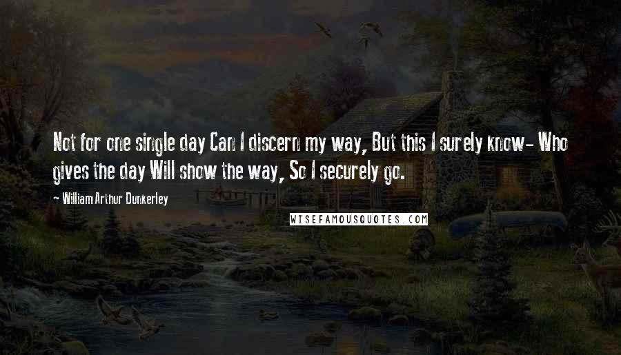 William Arthur Dunkerley Quotes: Not for one single day Can I discern my way, But this I surely know- Who gives the day Will show the way, So I securely go.