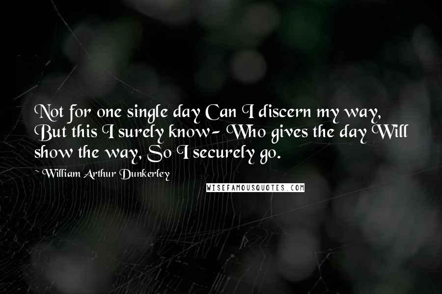 William Arthur Dunkerley Quotes: Not for one single day Can I discern my way, But this I surely know- Who gives the day Will show the way, So I securely go.