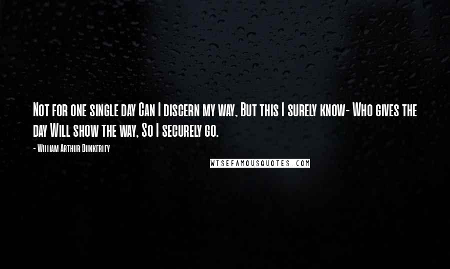 William Arthur Dunkerley Quotes: Not for one single day Can I discern my way, But this I surely know- Who gives the day Will show the way, So I securely go.