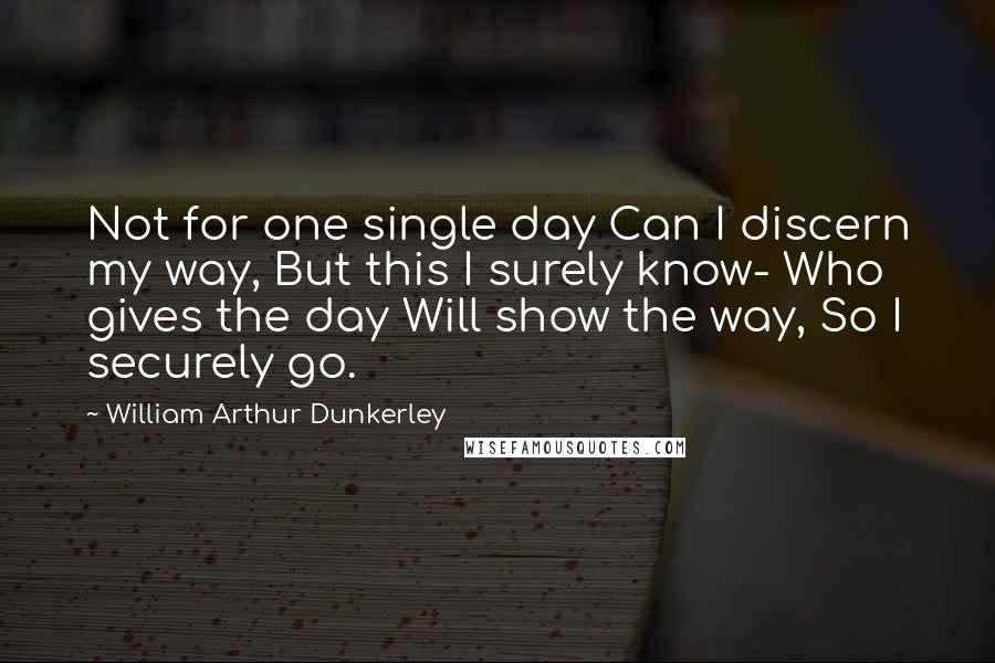 William Arthur Dunkerley Quotes: Not for one single day Can I discern my way, But this I surely know- Who gives the day Will show the way, So I securely go.