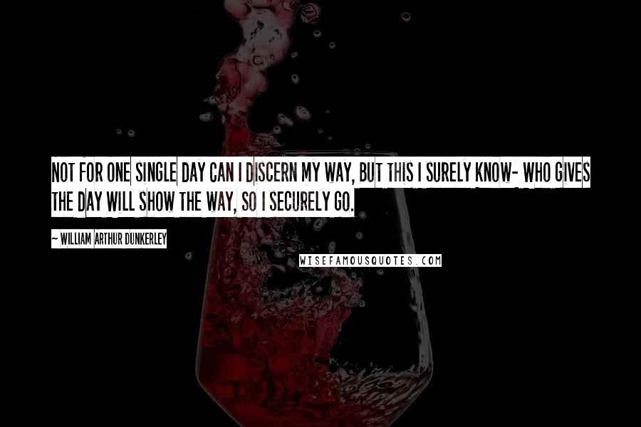 William Arthur Dunkerley Quotes: Not for one single day Can I discern my way, But this I surely know- Who gives the day Will show the way, So I securely go.