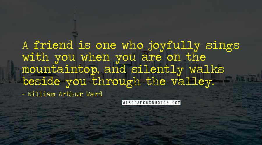 William Arthur Ward Quotes: A friend is one who joyfully sings with you when you are on the mountaintop, and silently walks beside you through the valley.