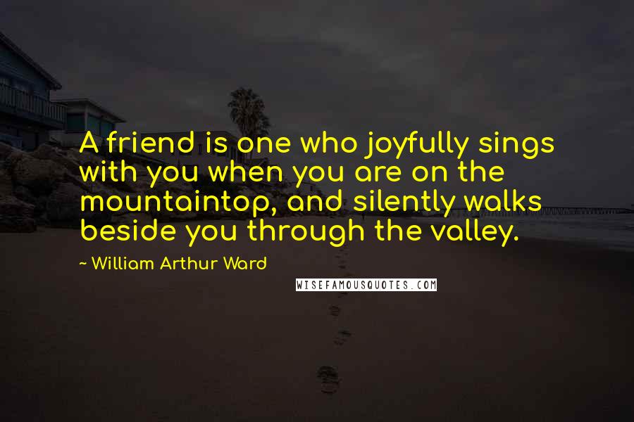 William Arthur Ward Quotes: A friend is one who joyfully sings with you when you are on the mountaintop, and silently walks beside you through the valley.