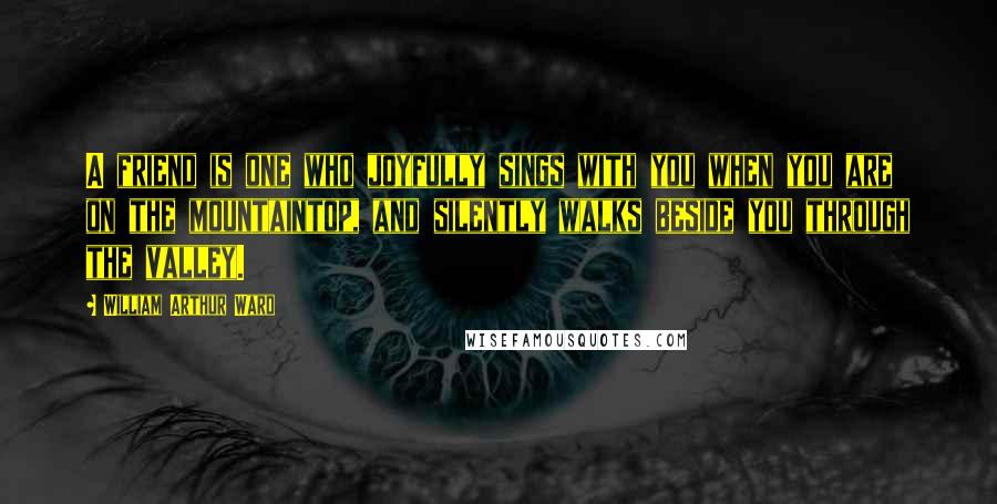 William Arthur Ward Quotes: A friend is one who joyfully sings with you when you are on the mountaintop, and silently walks beside you through the valley.