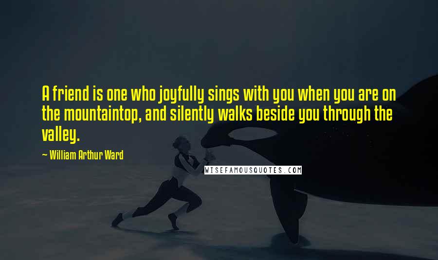 William Arthur Ward Quotes: A friend is one who joyfully sings with you when you are on the mountaintop, and silently walks beside you through the valley.