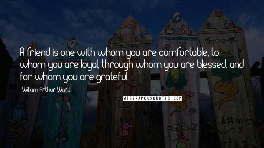 William Arthur Ward Quotes: A friend is one with whom you are comfortable, to whom you are loyal, through whom you are blessed, and for whom you are grateful.