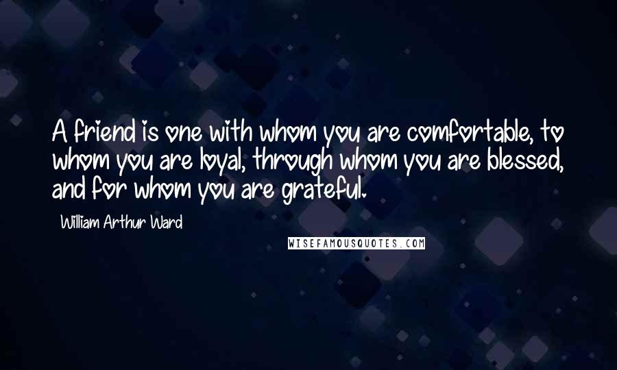 William Arthur Ward Quotes: A friend is one with whom you are comfortable, to whom you are loyal, through whom you are blessed, and for whom you are grateful.