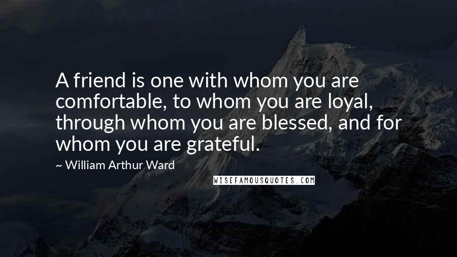 William Arthur Ward Quotes: A friend is one with whom you are comfortable, to whom you are loyal, through whom you are blessed, and for whom you are grateful.