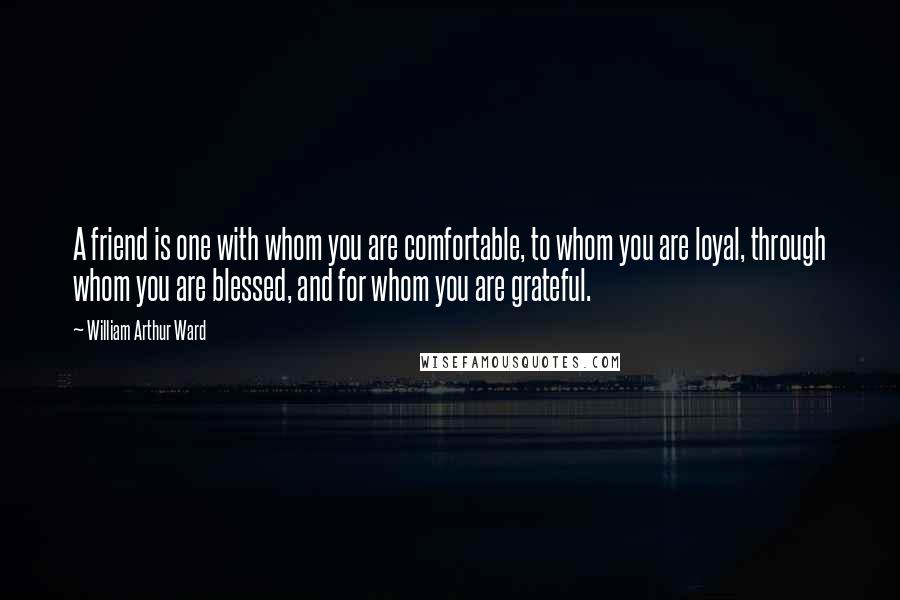 William Arthur Ward Quotes: A friend is one with whom you are comfortable, to whom you are loyal, through whom you are blessed, and for whom you are grateful.