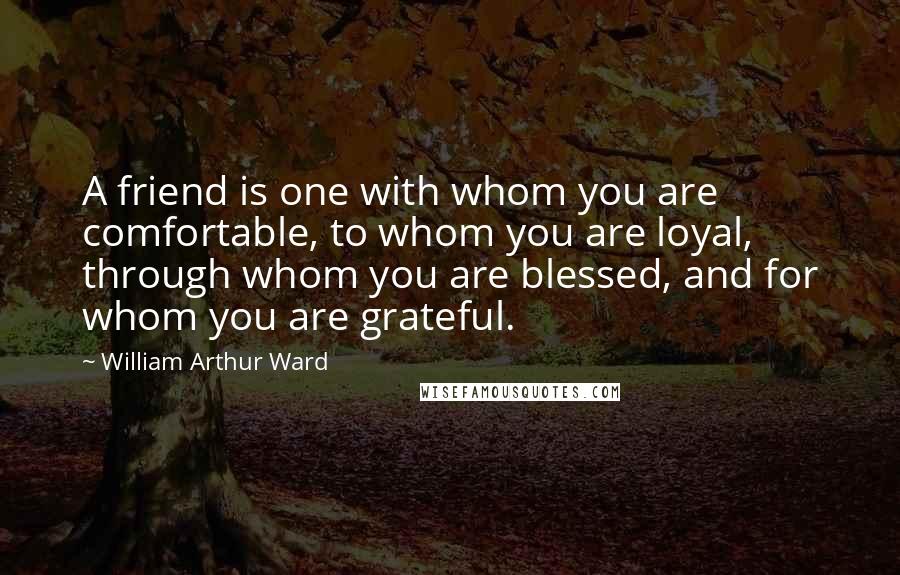 William Arthur Ward Quotes: A friend is one with whom you are comfortable, to whom you are loyal, through whom you are blessed, and for whom you are grateful.