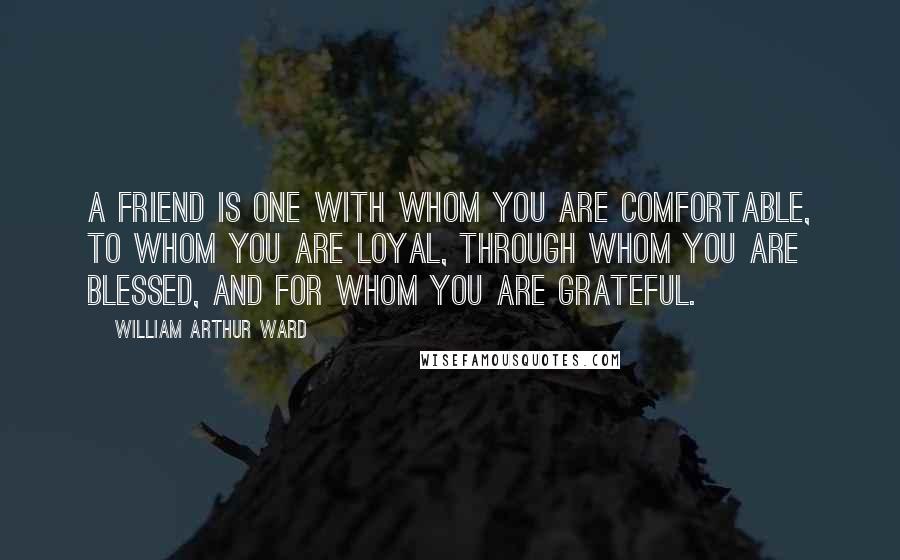 William Arthur Ward Quotes: A friend is one with whom you are comfortable, to whom you are loyal, through whom you are blessed, and for whom you are grateful.