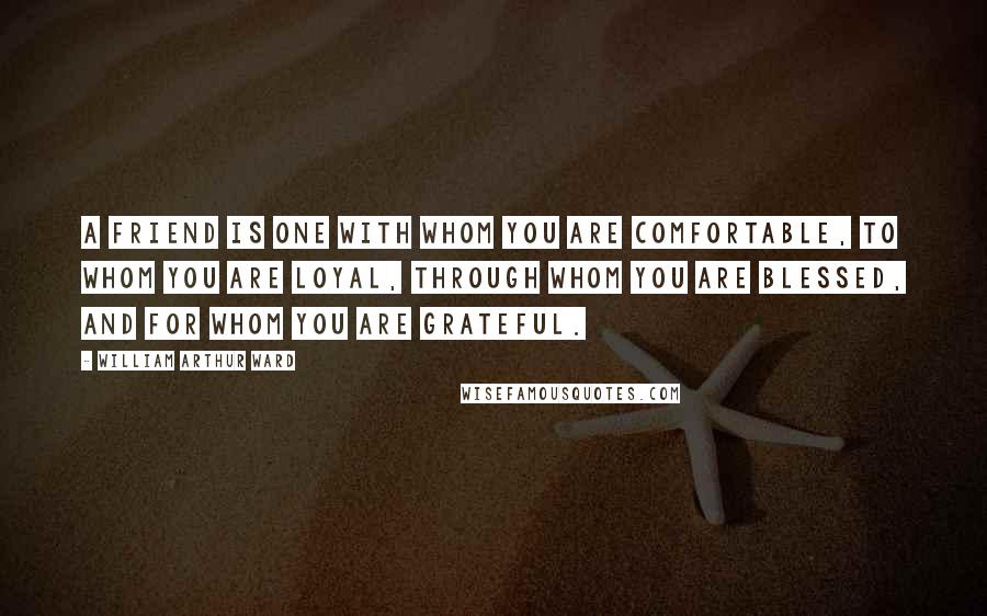 William Arthur Ward Quotes: A friend is one with whom you are comfortable, to whom you are loyal, through whom you are blessed, and for whom you are grateful.