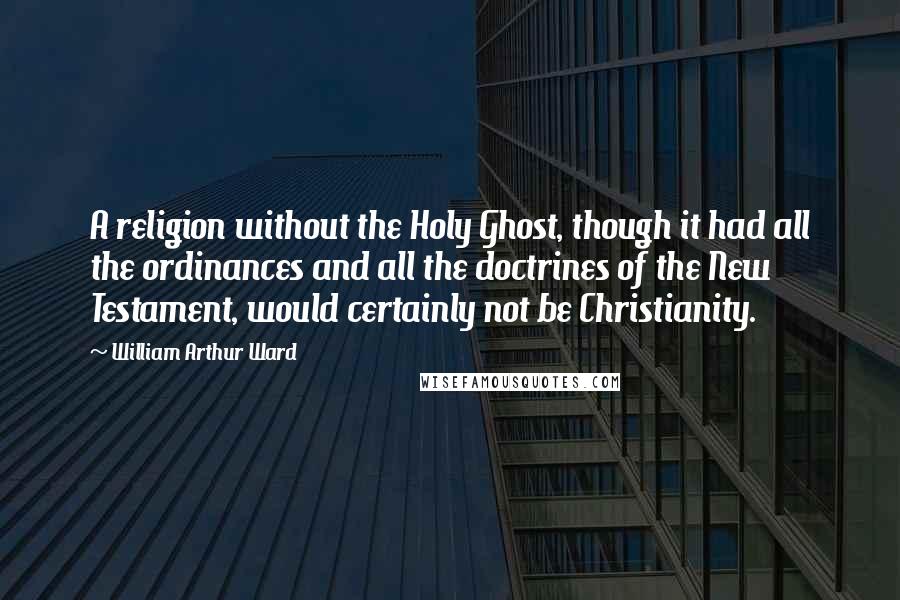 William Arthur Ward Quotes: A religion without the Holy Ghost, though it had all the ordinances and all the doctrines of the New Testament, would certainly not be Christianity.