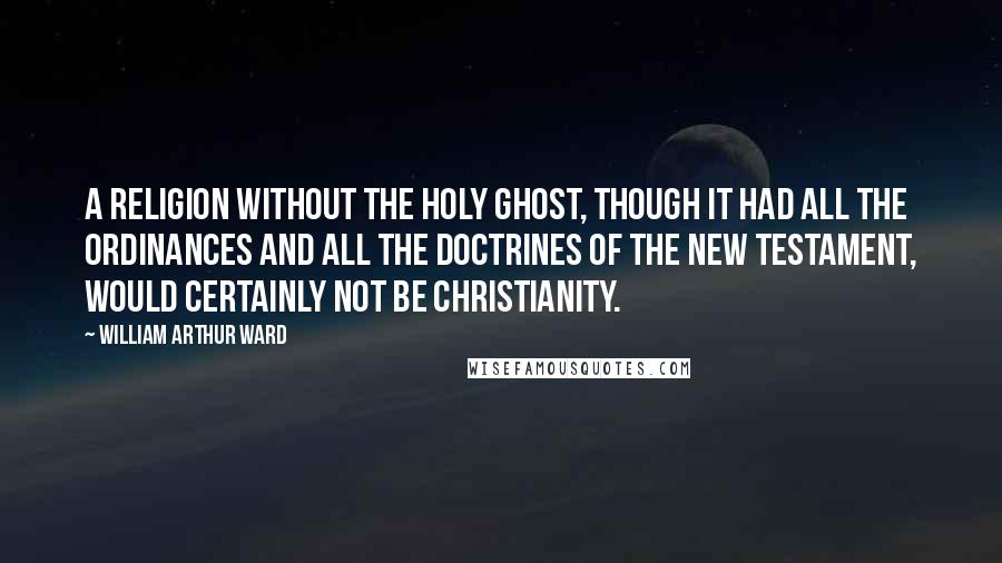 William Arthur Ward Quotes: A religion without the Holy Ghost, though it had all the ordinances and all the doctrines of the New Testament, would certainly not be Christianity.