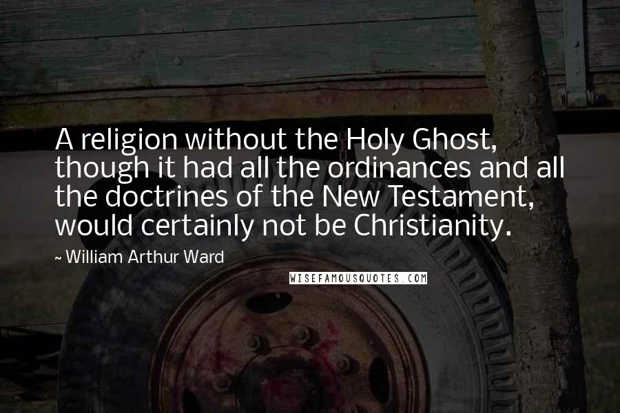 William Arthur Ward Quotes: A religion without the Holy Ghost, though it had all the ordinances and all the doctrines of the New Testament, would certainly not be Christianity.