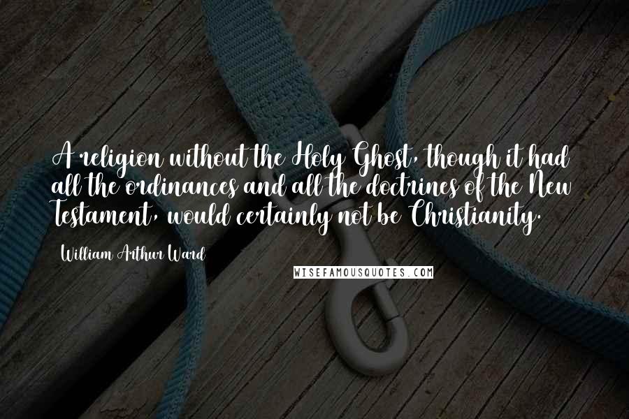William Arthur Ward Quotes: A religion without the Holy Ghost, though it had all the ordinances and all the doctrines of the New Testament, would certainly not be Christianity.