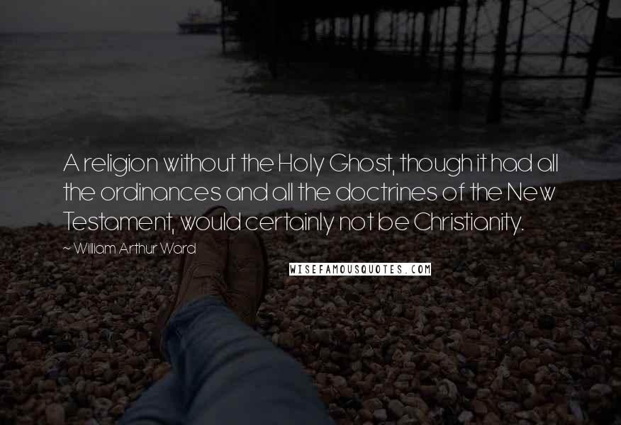 William Arthur Ward Quotes: A religion without the Holy Ghost, though it had all the ordinances and all the doctrines of the New Testament, would certainly not be Christianity.