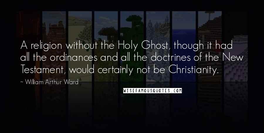 William Arthur Ward Quotes: A religion without the Holy Ghost, though it had all the ordinances and all the doctrines of the New Testament, would certainly not be Christianity.