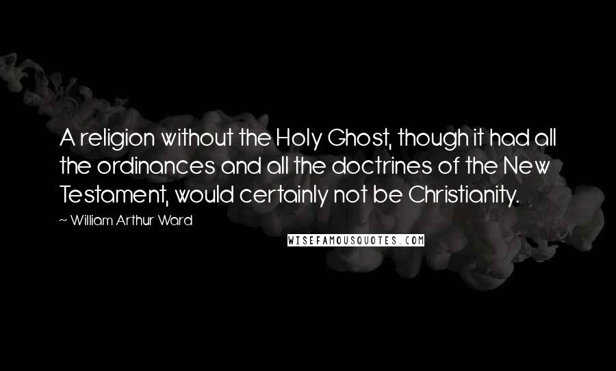 William Arthur Ward Quotes: A religion without the Holy Ghost, though it had all the ordinances and all the doctrines of the New Testament, would certainly not be Christianity.