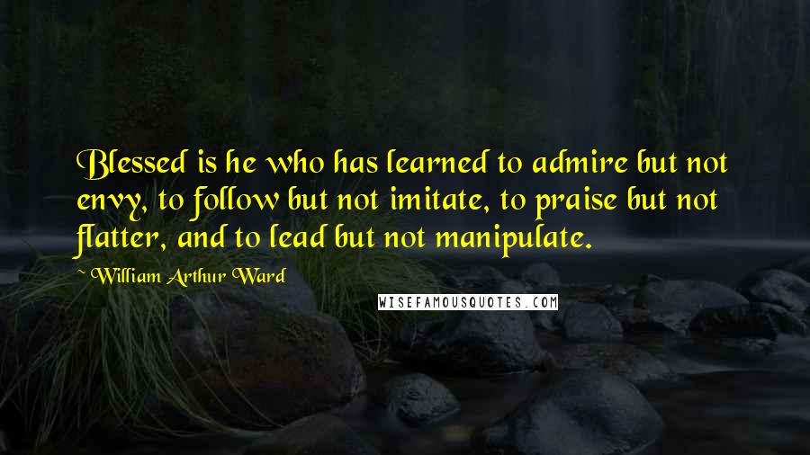 William Arthur Ward Quotes: Blessed is he who has learned to admire but not envy, to follow but not imitate, to praise but not flatter, and to lead but not manipulate.
