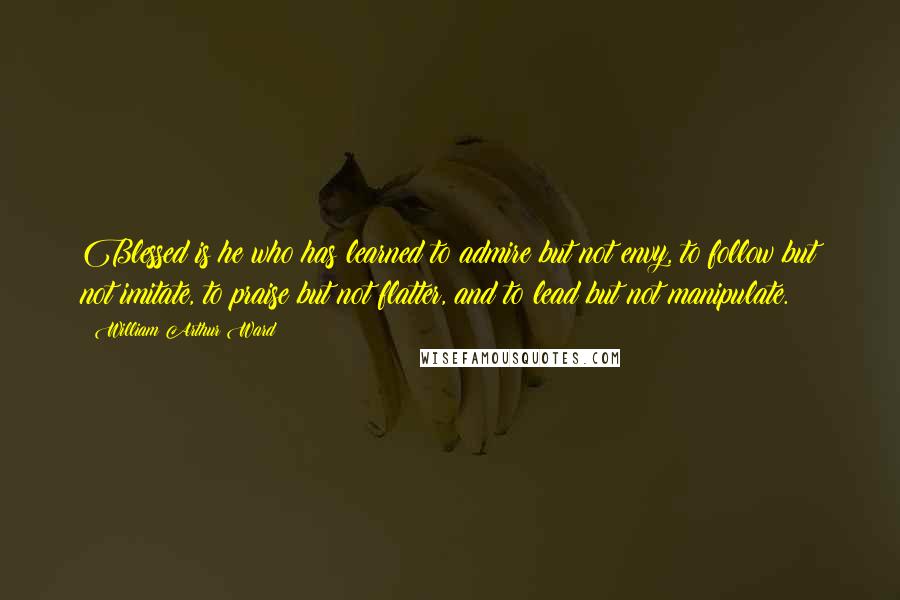 William Arthur Ward Quotes: Blessed is he who has learned to admire but not envy, to follow but not imitate, to praise but not flatter, and to lead but not manipulate.