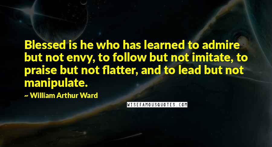 William Arthur Ward Quotes: Blessed is he who has learned to admire but not envy, to follow but not imitate, to praise but not flatter, and to lead but not manipulate.