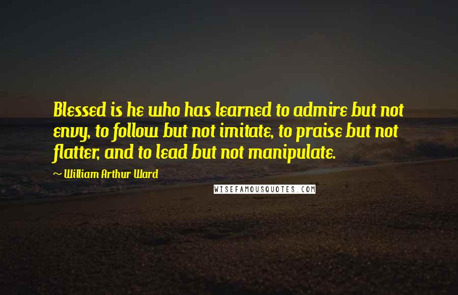 William Arthur Ward Quotes: Blessed is he who has learned to admire but not envy, to follow but not imitate, to praise but not flatter, and to lead but not manipulate.