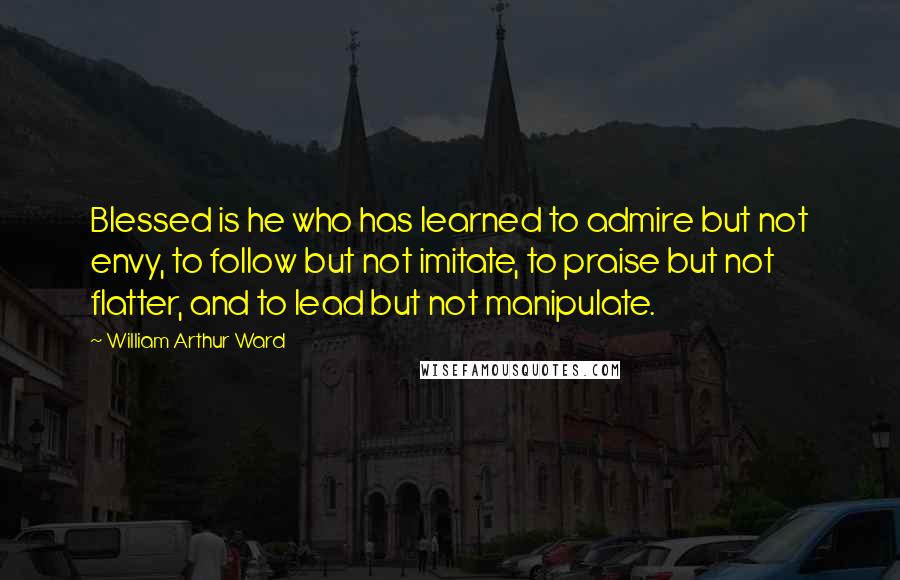 William Arthur Ward Quotes: Blessed is he who has learned to admire but not envy, to follow but not imitate, to praise but not flatter, and to lead but not manipulate.