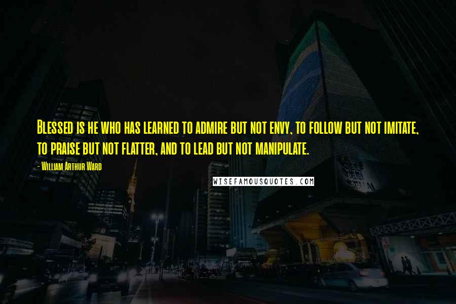 William Arthur Ward Quotes: Blessed is he who has learned to admire but not envy, to follow but not imitate, to praise but not flatter, and to lead but not manipulate.