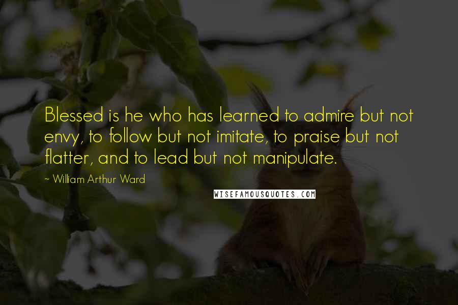 William Arthur Ward Quotes: Blessed is he who has learned to admire but not envy, to follow but not imitate, to praise but not flatter, and to lead but not manipulate.