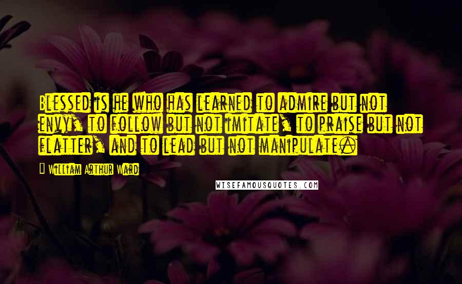 William Arthur Ward Quotes: Blessed is he who has learned to admire but not envy, to follow but not imitate, to praise but not flatter, and to lead but not manipulate.