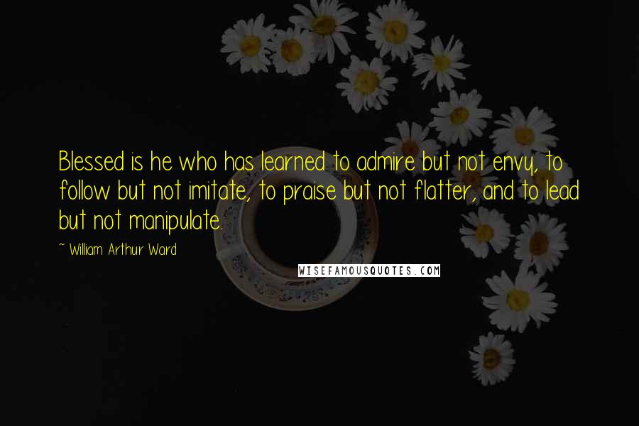 William Arthur Ward Quotes: Blessed is he who has learned to admire but not envy, to follow but not imitate, to praise but not flatter, and to lead but not manipulate.
