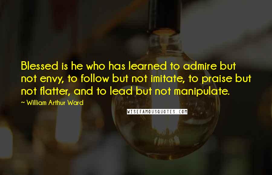 William Arthur Ward Quotes: Blessed is he who has learned to admire but not envy, to follow but not imitate, to praise but not flatter, and to lead but not manipulate.