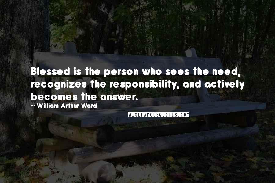 William Arthur Ward Quotes: Blessed is the person who sees the need, recognizes the responsibility, and actively becomes the answer.
