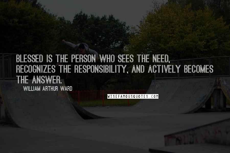 William Arthur Ward Quotes: Blessed is the person who sees the need, recognizes the responsibility, and actively becomes the answer.