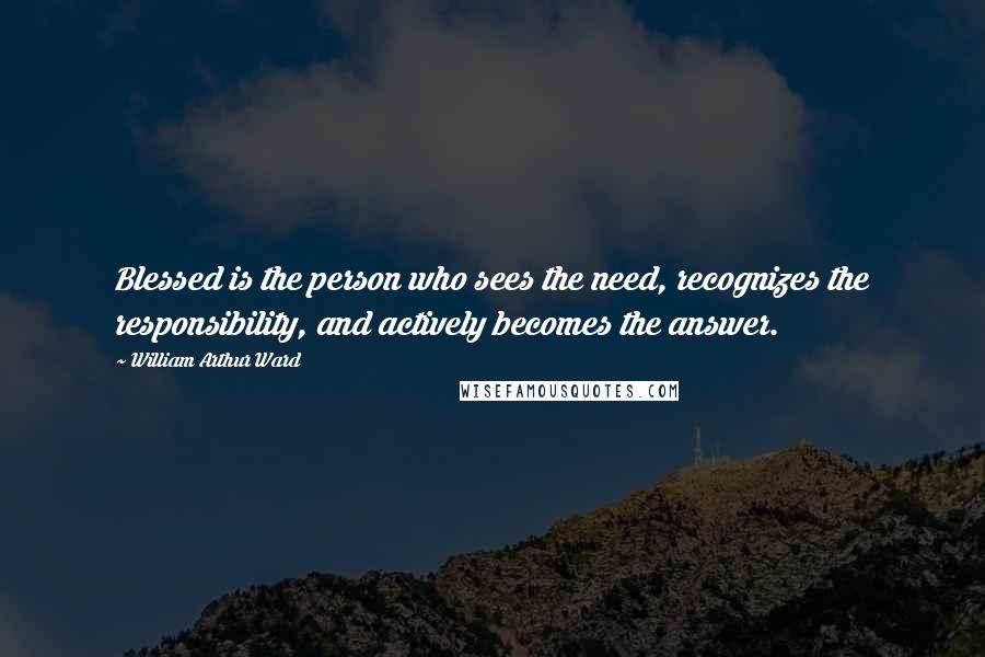 William Arthur Ward Quotes: Blessed is the person who sees the need, recognizes the responsibility, and actively becomes the answer.