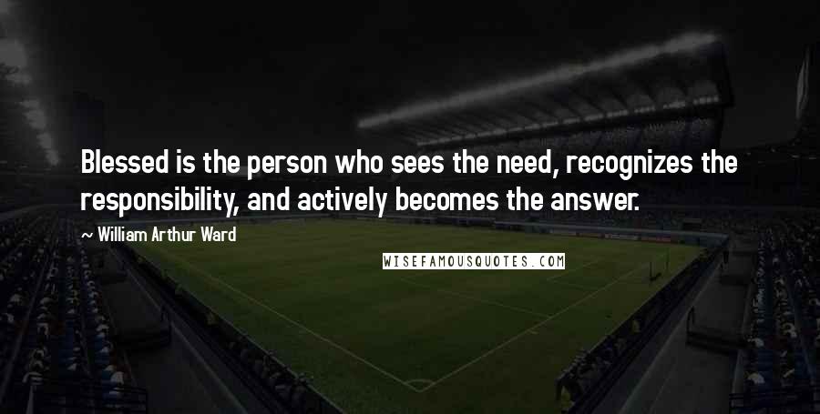 William Arthur Ward Quotes: Blessed is the person who sees the need, recognizes the responsibility, and actively becomes the answer.